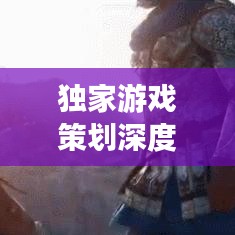 獨(dú)家游戲策劃深度解析，探索未知世界，引領(lǐng)玩家領(lǐng)略游戲魅力